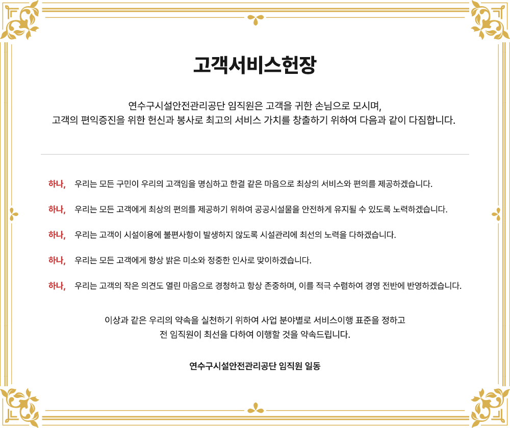 고객서비스헌장
연수구시설안전관리공단 임직원은 고객을 귀한 손님으로 모시며,
고객의 편익증진을 위한 헌신과 봉사로 최고의 서비스 가치를 창출하기 위하여 다음과 같이 다짐합니다.
하나, 우리는 모든 구민이 우리의 고객임을 명심하고 한결 같은 마음으로 최상의 서비스와 편의를 제공하겠습니다.
하나, 우리는 모든 고객에게 최상의 편의를 제공하기 위하여 공공시설물을 안전하게 유지될 수 있도록 노력하겠습니다.
하나, 우리는 고객이 시설이용에 불편사항이 발생하지 않도록 시설관리에 최선의 노력을 다하겠습니다.
하나, 우리는 모든 고객에게 항상 밝은 미소와 정중한 인사로 맞이하겠습니다.
하나, 우리는 고객의 작은 의견도 열린 마음으로 경청하고 항상 존중하며, 이를 적극 수렴하여 경영 전반에 반영하겠습니다.
이상과 같은 우리의 약속을 실천하기 위하여 사업 분야별로 서비스이행 표준을 정하고
전 임직원이 최선을 다하여 이행할 것을 약속드립니다.
연수구시설안전관리공단 임직원 일동